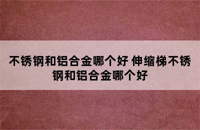 不锈钢和铝合金哪个好 伸缩梯不锈钢和铝合金哪个好